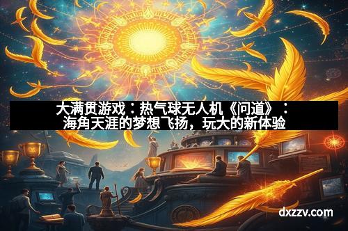 大满贯游戏：热气球无人机《问道》：海角天涯的梦想飞扬，玩大的新体验